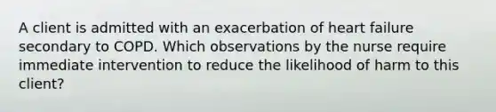 A client is admitted with an exacerbation of heart failure secondary to COPD. Which observations by the nurse require immediate intervention to reduce the likelihood of harm to this client?