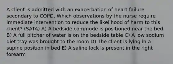 A client is admitted with an exacerbation of heart failure secondary to COPD. Which observations by the nurse require immediate intervention to reduce the likelihood of harm to this client? (SATA) A) A bedside commode is positioned near the bed B) A full pitcher of water is on the bedside table C) A low sodium diet tray was brought to the room D) The client is lying in a supine position in bed E) A saline lock is present in the right forearm