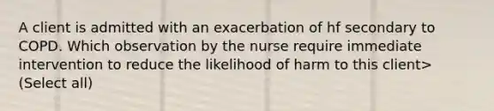 A client is admitted with an exacerbation of hf secondary to COPD. Which observation by the nurse require immediate intervention to reduce the likelihood of harm to this client> (Select all)