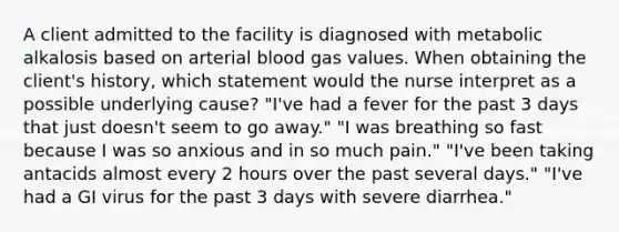 A client admitted to the facility is diagnosed with metabolic alkalosis based on arterial blood gas values. When obtaining the client's history, which statement would the nurse interpret as a possible underlying cause? "I've had a fever for the past 3 days that just doesn't seem to go away." "I was breathing so fast because I was so anxious and in so much pain." "I've been taking antacids almost every 2 hours over the past several days." "I've had a GI virus for the past 3 days with severe diarrhea."