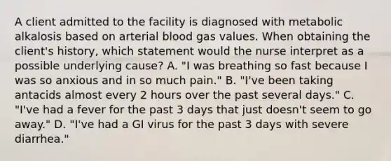 A client admitted to the facility is diagnosed with metabolic alkalosis based on arterial blood gas values. When obtaining the client's history, which statement would the nurse interpret as a possible underlying cause? A. "I was breathing so fast because I was so anxious and in so much pain." B. "I've been taking antacids almost every 2 hours over the past several days." C. "I've had a fever for the past 3 days that just doesn't seem to go away." D. "I've had a GI virus for the past 3 days with severe diarrhea."