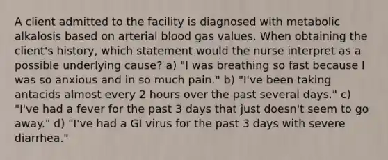 A client admitted to the facility is diagnosed with metabolic alkalosis based on arterial blood gas values. When obtaining the client's history, which statement would the nurse interpret as a possible underlying cause? a) "I was breathing so fast because I was so anxious and in so much pain." b) "I've been taking antacids almost every 2 hours over the past several days." c) "I've had a fever for the past 3 days that just doesn't seem to go away." d) "I've had a GI virus for the past 3 days with severe diarrhea."