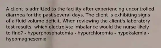 A client is admitted to the facility after experiencing uncontrolled diarrhea for the past several days. The client is exhibiting signs of a fluid volume deficit. When reviewing the client's laboratory test results, which electrolyte imbalance would the nurse likely to find? - hyperphosphatemia - hyperchloremia - hypokalemia - hypomagnesemia