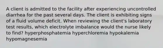 A client is admitted to the facility after experiencing uncontrolled diarrhea for the past several days. The client is exhibiting signs of a fluid volume deficit. When reviewing the client's laboratory test results, which electrolyte imbalance would the nurse likely to find? hyperphosphatemia hyperchloremia hypokalemia hypomagnesemia