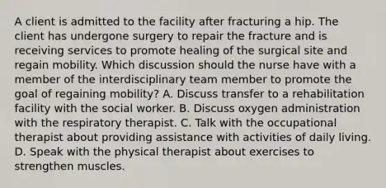 A client is admitted to the facility after fracturing a hip. The client has undergone surgery to repair the fracture and is receiving services to promote healing of the surgical site and regain mobility. Which discussion should the nurse have with a member of the interdisciplinary team member to promote the goal of regaining mobility? A. Discuss transfer to a rehabilitation facility with the social worker. B. Discuss oxygen administration with the respiratory therapist. C. Talk with the occupational therapist about providing assistance with activities of daily living. D. Speak with the physical therapist about exercises to strengthen muscles.