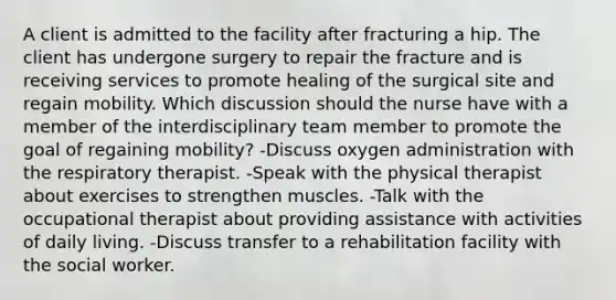 A client is admitted to the facility after fracturing a hip. The client has undergone surgery to repair the fracture and is receiving services to promote healing of the surgical site and regain mobility. Which discussion should the nurse have with a member of the interdisciplinary team member to promote the goal of regaining mobility? -Discuss oxygen administration with the respiratory therapist. -Speak with the physical therapist about exercises to strengthen muscles. -Talk with the occupational therapist about providing assistance with activities of daily living. -Discuss transfer to a rehabilitation facility with the social worker.