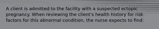 A client is admitted to the facility with a suspected ectopic pregnancy. When reviewing the client's health history for risk factors for this abnormal condition, the nurse expects to find: