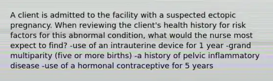 A client is admitted to the facility with a suspected ectopic pregnancy. When reviewing the client's health history for risk factors for this abnormal condition, what would the nurse most expect to find? -use of an intrauterine device for 1 year -grand multiparity (five or more births) -a history of pelvic inflammatory disease -use of a hormonal contraceptive for 5 years