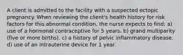 A client is admitted to the facility with a suspected ectopic pregnancy. When reviewing the client's health history for risk factors for this abnormal condition, the nurse expects to find: a) use of a hormonal contraceptive for 5 years. b) grand multiparity (five or more births). c) a history of pelvic inflammatory disease. d) use of an intrauterine device for 1 year.