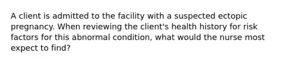 A client is admitted to the facility with a suspected ectopic pregnancy. When reviewing the client's health history for risk factors for this abnormal condition, what would the nurse most expect to find?