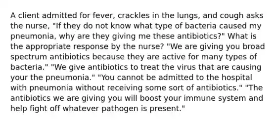 A client admitted for fever, crackles in the lungs, and cough asks the nurse, "If they do not know what type of bacteria caused my pneumonia, why are they giving me these antibiotics?" What is the appropriate response by the nurse? "We are giving you broad spectrum antibiotics because they are active for many types of bacteria." "We give antibiotics to treat the virus that are causing your the pneumonia." "You cannot be admitted to the hospital with pneumonia without receiving some sort of antibiotics." "The antibiotics we are giving you will boost your immune system and help fight off whatever pathogen is present."