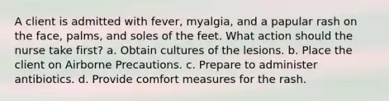 A client is admitted with fever, myalgia, and a papular rash on the face, palms, and soles of the feet. What action should the nurse take first? a. Obtain cultures of the lesions. b. Place the client on Airborne Precautions. c. Prepare to administer antibiotics. d. Provide comfort measures for the rash.