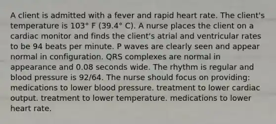 A client is admitted with a fever and rapid heart rate. The client's temperature is 103° F (39.4° C). A nurse places the client on a cardiac monitor and finds the client's atrial and ventricular rates to be 94 beats per minute. P waves are clearly seen and appear normal in configuration. QRS complexes are normal in appearance and 0.08 seconds wide. The rhythm is regular and blood pressure is 92/64. The nurse should focus on providing: medications to lower blood pressure. treatment to lower cardiac output. treatment to lower temperature. medications to lower heart rate.