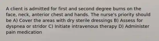 A client is admitted for first and second degree burns on the face, neck, anterior chest and hands. The nurse's priority should be A) Cover the areas with dry sterile dressings B) Assess for dyspnea or stridor C) Initiate intravenous therapy D) Administer pain medication