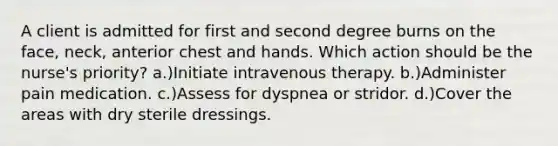 A client is admitted for first and second degree burns on the face, neck, anterior chest and hands. Which action should be the nurse's priority? a.)Initiate intravenous therapy. b.)Administer pain medication. c.)Assess for dyspnea or stridor. d.)Cover the areas with dry sterile dressings.