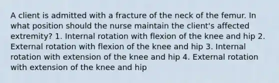 A client is admitted with a fracture of the neck of the femur. In what position should the nurse maintain the client's affected extremity? 1. Internal rotation with flexion of the knee and hip 2. External rotation with flexion of the knee and hip 3. Internal rotation with extension of the knee and hip 4. External rotation with extension of the knee and hip