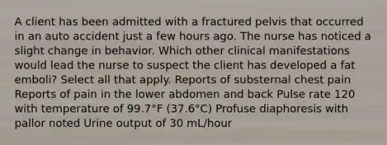 A client has been admitted with a fractured pelvis that occurred in an auto accident just a few hours ago. The nurse has noticed a slight change in behavior. Which other clinical manifestations would lead the nurse to suspect the client has developed a fat emboli? Select all that apply. Reports of substernal chest pain Reports of pain in the lower abdomen and back Pulse rate 120 with temperature of 99.7°F (37.6°C) Profuse diaphoresis with pallor noted Urine output of 30 mL/hour