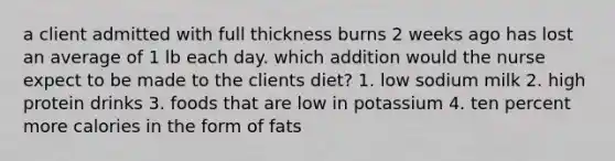 a client admitted with full thickness burns 2 weeks ago has lost an average of 1 lb each day. which addition would the nurse expect to be made to the clients diet? 1. low sodium milk 2. high protein drinks 3. foods that are low in potassium 4. ten percent more calories in the form of fats