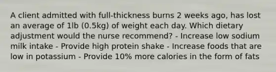 A client admitted with full-thickness burns 2 weeks ago, has lost an average of 1lb (0.5kg) of weight each day. Which dietary adjustment would the nurse recommend? - Increase low sodium milk intake - Provide high protein shake - Increase foods that are low in potassium - Provide 10% more calories in the form of fats