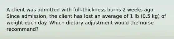 A client was admitted with full-thickness burns 2 weeks ago. Since admission, the client has lost an average of 1 lb (0.5 kg) of weight each day. Which dietary adjustment would the nurse recommend?