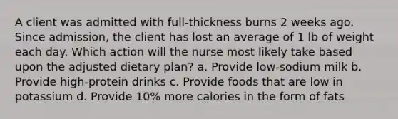 A client was admitted with full-thickness burns 2 weeks ago. Since admission, the client has lost an average of 1 lb of weight each day. Which action will the nurse most likely take based upon the adjusted dietary plan? a. Provide low-sodium milk b. Provide high-protein drinks c. Provide foods that are low in potassium d. Provide 10% more calories in the form of fats