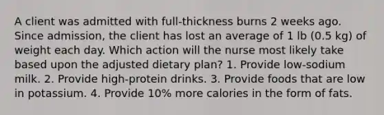 A client was admitted with full-thickness burns 2 weeks ago. Since admission, the client has lost an average of 1 lb (0.5 kg) of weight each day. Which action will the nurse most likely take based upon the adjusted dietary plan? 1. Provide low-sodium milk. 2. Provide high-protein drinks. 3. Provide foods that are low in potassium. 4. Provide 10% more calories in the form of fats.