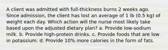 A client was admitted with full-thickness burns 2 weeks ago. Since admission, the client has lost an average of 1 lb (0.5 kg) of weight each day. Which action will the nurse most likely take based upon the adjusted dietary plan? a. Provide low-sodium milk. b. Provide high-protein drinks. c. Provide foods that are low in potassium. d. Provide 10% more calories in the form of fats.