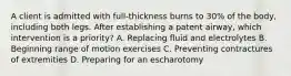 A client is admitted with full-thickness burns to 30% of the body, including both legs. After establishing a patent airway, which intervention is a priority? A. Replacing fluid and electrolytes B. Beginning range of motion exercises C. Preventing contractures of extremities D. Preparing for an escharotomy