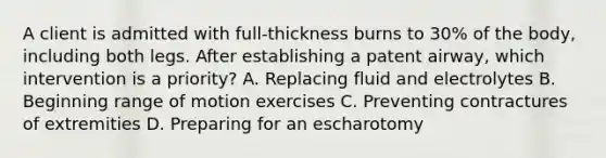 A client is admitted with full-thickness burns to 30% of the body, including both legs. After establishing a patent airway, which intervention is a priority? A. Replacing fluid and electrolytes B. Beginning range of motion exercises C. Preventing contractures of extremities D. Preparing for an escharotomy