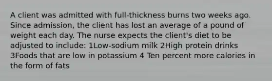 A client was admitted with full-thickness burns two weeks ago. Since admission, the client has lost an average of a pound of weight each day. The nurse expects the client's diet to be adjusted to include: 1Low-sodium milk 2High protein drinks 3Foods that are low in potassium 4 Ten percent more calories in the form of fats