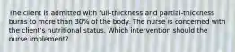 The client is admitted with full-thickness and partial-thickness burns to more than 30% of the body. The nurse is concerned with the client's nutritional status. Which intervention should the nurse implement?