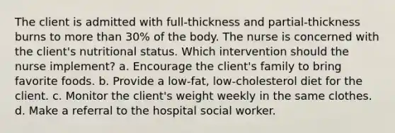 The client is admitted with full-thickness and partial-thickness burns to more than 30% of the body. The nurse is concerned with the client's nutritional status. Which intervention should the nurse implement? a. Encourage the client's family to bring favorite foods. b. Provide a low-fat, low-cholesterol diet for the client. c. Monitor the client's weight weekly in the same clothes. d. Make a referral to the hospital social worker.