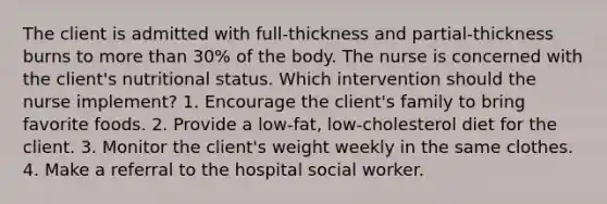 The client is admitted with full-thickness and partial-thickness burns to more than 30% of the body. The nurse is concerned with the client's nutritional status. Which intervention should the nurse implement? 1. Encourage the client's family to bring favorite foods. 2. Provide a low-fat, low-cholesterol diet for the client. 3. Monitor the client's weight weekly in the same clothes. 4. Make a referral to the hospital social worker.