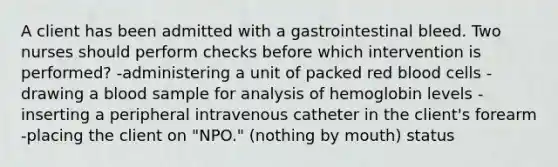 A client has been admitted with a gastrointestinal bleed. Two nurses should perform checks before which intervention is performed? -administering a unit of packed red blood cells -drawing a blood sample for analysis of hemoglobin levels -inserting a peripheral intravenous catheter in the client's forearm -placing the client on "NPO." (nothing by mouth) status