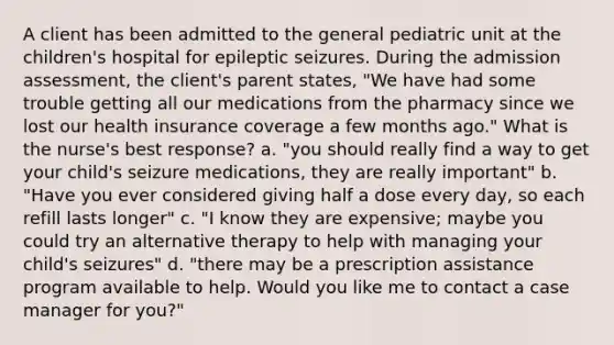 A client has been admitted to the general pediatric unit at the children's hospital for epileptic seizures. During the admission assessment, the client's parent states, "We have had some trouble getting all our medications from the pharmacy since we lost our health insurance coverage a few months ago." What is the nurse's best response? a. "you should really find a way to get your child's seizure medications, they are really important" b. "Have you ever considered giving half a dose every day, so each refill lasts longer" c. "I know they are expensive; maybe you could try an alternative therapy to help with managing your child's seizures" d. "there may be a prescription assistance program available to help. Would you like me to contact a case manager for you?"