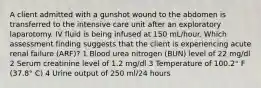 A client admitted with a gunshot wound to the abdomen is transferred to the intensive care unit after an exploratory laparotomy. IV fluid is being infused at 150 mL/hour. Which assessment finding suggests that the client is experiencing acute renal failure (ARF)? 1 Blood urea nitrogen (BUN) level of 22 mg/dl 2 Serum creatinine level of 1.2 mg/dl 3 Temperature of 100.2° F (37.8° C) 4 Urine output of 250 ml/24 hours