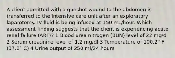 A client admitted with a gunshot wound to the abdomen is transferred to the intensive care unit after an exploratory laparotomy. IV fluid is being infused at 150 mL/hour. Which assessment finding suggests that the client is experiencing acute renal failure (ARF)? 1 Blood urea nitrogen (BUN) level of 22 mg/dl 2 Serum creatinine level of 1.2 mg/dl 3 Temperature of 100.2° F (37.8° C) 4 Urine output of 250 ml/24 hours