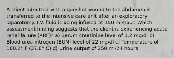 A client admitted with a gunshot wound to the abdomen is transferred to the intensive care unit after an exploratory laparotomy. I.V. fluid is being infused at 150 ml/hour. Which assessment finding suggests that the client is experiencing acute renal failure (ARF)? a) Serum creatinine level of 1.2 mg/dl b) Blood urea nitrogen (BUN) level of 22 mg/dl c) Temperature of 100.2° F (37.8° C) d) Urine output of 250 ml/24 hours