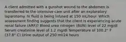 A client admitted with a gunshot wound to the abdomen is transferred to the intensive care unit after an exploratory laparotomy. IV fluid is being infused at 150 mL/hour. Which assessment finding suggests that the client is experiencing acute renal failure (ARF)? Blood urea nitrogen (BUN) level of 22 mg/dl Serum creatinine level of 1.2 mg/dl Temperature of 100.2° F (37.8° C) Urine output of 250 ml/24 hours