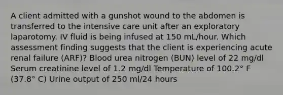 A client admitted with a gunshot wound to the abdomen is transferred to the intensive care unit after an exploratory laparotomy. IV fluid is being infused at 150 mL/hour. Which assessment finding suggests that the client is experiencing acute renal failure (ARF)? Blood urea nitrogen (BUN) level of 22 mg/dl Serum creatinine level of 1.2 mg/dl Temperature of 100.2° F (37.8° C) Urine output of 250 ml/24 hours