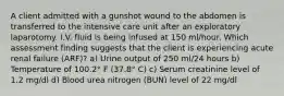 A client admitted with a gunshot wound to the abdomen is transferred to the intensive care unit after an exploratory laparotomy. I.V. fluid is being infused at 150 ml/hour. Which assessment finding suggests that the client is experiencing acute renal failure (ARF)? a) Urine output of 250 ml/24 hours b) Temperature of 100.2° F (37.8° C) c) Serum creatinine level of 1.2 mg/dl d) Blood urea nitrogen (BUN) level of 22 mg/dl