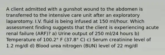 A client admitted with a gunshot wound to the abdomen is transferred to the intensive care unit after an exploratory laparotomy. I.V. fluid is being infused at 150 ml/hour. Which assessment finding suggests that the client is experiencing acute renal failure (ARF)? a) Urine output of 250 ml/24 hours b) Temperature of 100.2° F (37.8° C) c) Serum creatinine level of 1.2 mg/dl d) Blood urea nitrogen (BUN) level of 22 mg/dl