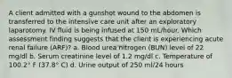 A client admitted with a gunshot wound to the abdomen is transferred to the intensive care unit after an exploratory laparotomy. IV fluid is being infused at 150 mL/hour. Which assessment finding suggests that the client is experiencing acute renal failure (ARF)? a. Blood urea nitrogen (BUN) level of 22 mg/dl b. Serum creatinine level of 1.2 mg/dl c. Temperature of 100.2° F (37.8° C) d. Urine output of 250 ml/24 hours