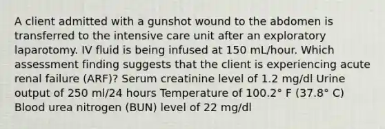 A client admitted with a gunshot wound to the abdomen is transferred to the intensive care unit after an exploratory laparotomy. IV fluid is being infused at 150 mL/hour. Which assessment finding suggests that the client is experiencing acute renal failure (ARF)? Serum creatinine level of 1.2 mg/dl Urine output of 250 ml/24 hours Temperature of 100.2° F (37.8° C) Blood urea nitrogen (BUN) level of 22 mg/dl