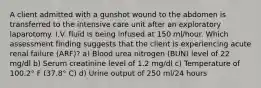 A client admitted with a gunshot wound to the abdomen is transferred to the intensive care unit after an exploratory laparotomy. I.V. fluid is being infused at 150 ml/hour. Which assessment finding suggests that the client is experiencing acute renal failure (ARF)? a) Blood urea nitrogen (BUN) level of 22 mg/dl b) Serum creatinine level of 1.2 mg/dl c) Temperature of 100.2° F (37.8° C) d) Urine output of 250 ml/24 hours