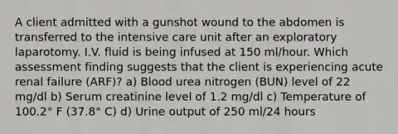 A client admitted with a gunshot wound to the abdomen is transferred to the intensive care unit after an exploratory laparotomy. I.V. fluid is being infused at 150 ml/hour. Which assessment finding suggests that the client is experiencing acute renal failure (ARF)? a) Blood urea nitrogen (BUN) level of 22 mg/dl b) Serum creatinine level of 1.2 mg/dl c) Temperature of 100.2° F (37.8° C) d) Urine output of 250 ml/24 hours