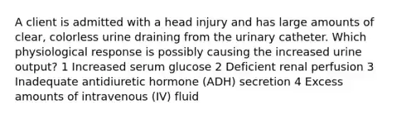 A client is admitted with a head injury and has large amounts of clear, colorless urine draining from the urinary catheter. Which physiological response is possibly causing the increased urine output? 1 Increased serum glucose 2 Deficient renal perfusion 3 Inadequate antidiuretic hormone (ADH) secretion 4 Excess amounts of intravenous (IV) fluid