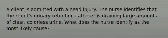 A client is admitted with a head injury. The nurse identifies that the client's urinary retention catheter is draining large amounts of clear, colorless urine. What does the nurse identify as the most likely cause?