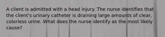 A client is admitted with a head injury. The nurse identifies that the client's urinary catheter is draining large amounts of clear, colorless urine. What does the nurse identify as the most likely cause?