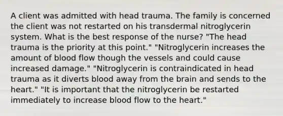 A client was admitted with head trauma. The family is concerned the client was not restarted on his transdermal nitroglycerin system. What is the best response of the nurse? "The head trauma is the priority at this point." "Nitroglycerin increases the amount of blood flow though the vessels and could cause increased damage." "Nitroglycerin is contraindicated in head trauma as it diverts blood away from the brain and sends to the heart." "It is important that the nitroglycerin be restarted immediately to increase blood flow to the heart."